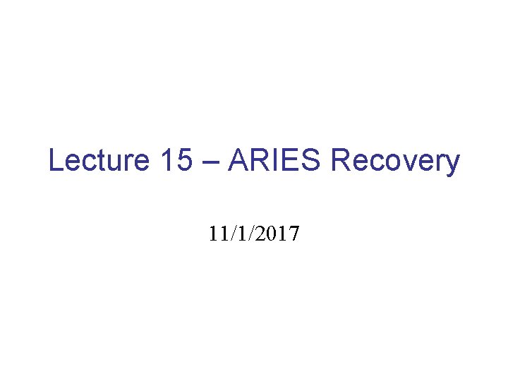 Lecture 15 – ARIES Recovery 11/1/2017 