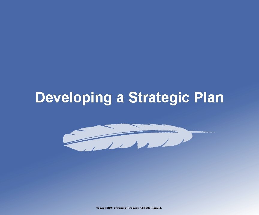 Developing a Strategic Plan Copyright 2016, University of Pittsburgh. All Rights Reserved. 