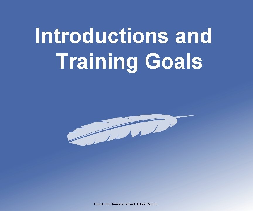 Introductions and Training Goals Copyright 2016, University of Pittsburgh. All Rights Reserved. 