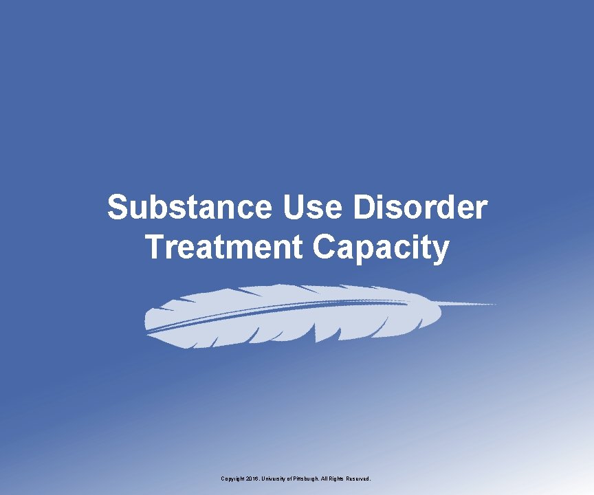 Substance Use Disorder Treatment Capacity Copyright 2016, University of Pittsburgh. All Rights Reserved. 