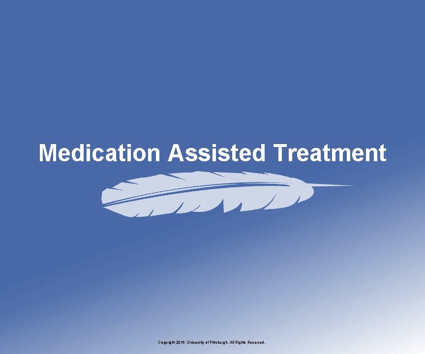 Medication Assisted Treatment Copyright 2016, University of Pittsburgh. All Rights Reserved. 