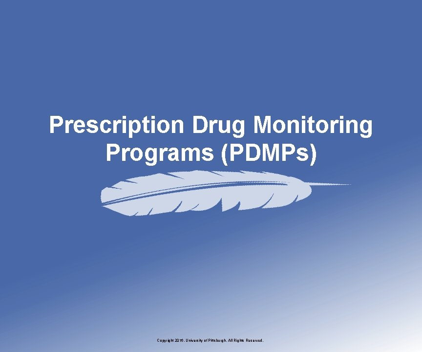 Prescription Drug Monitoring Programs (PDMPs) Copyright 2016, University of Pittsburgh. All Rights Reserved. 