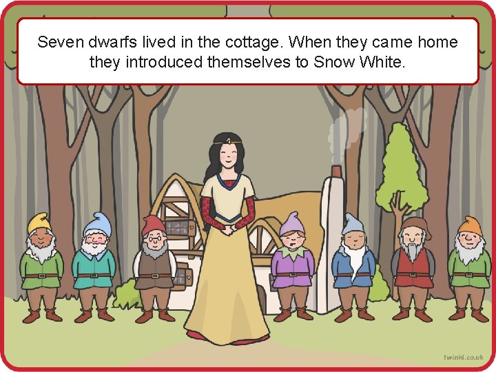 Seven dwarfs lived in the cottage. When they came home they introduced themselves to