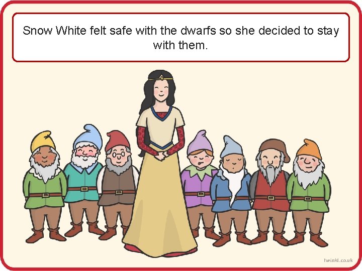 Snow White felt safe with the dwarfs so she decided to stay with them.