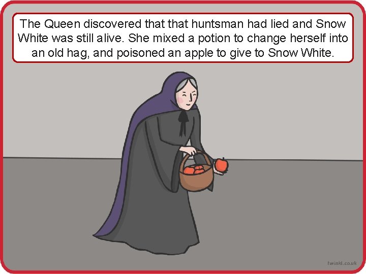 The Queen discovered that huntsman had lied and Snow White was still alive. She