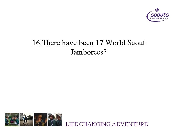 16. There have been 17 World Scout Jamborees? LIFE CHANGING ADVENTURE 