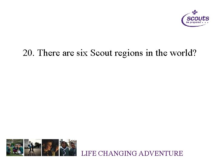 20. There are six Scout regions in the world? LIFE CHANGING ADVENTURE 