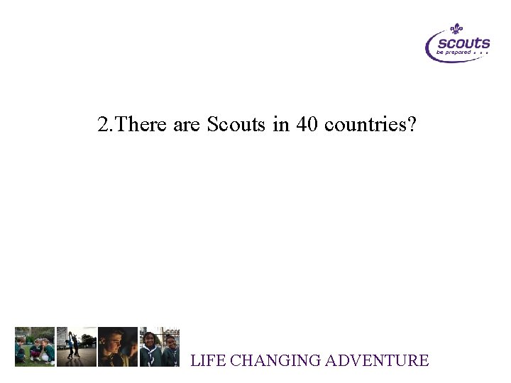 2. There are Scouts in 40 countries? LIFE CHANGING ADVENTURE 