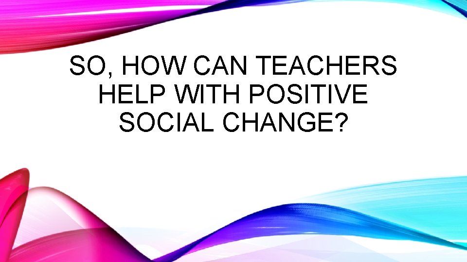 SO, HOW CAN TEACHERS HELP WITH POSITIVE SOCIAL CHANGE? 