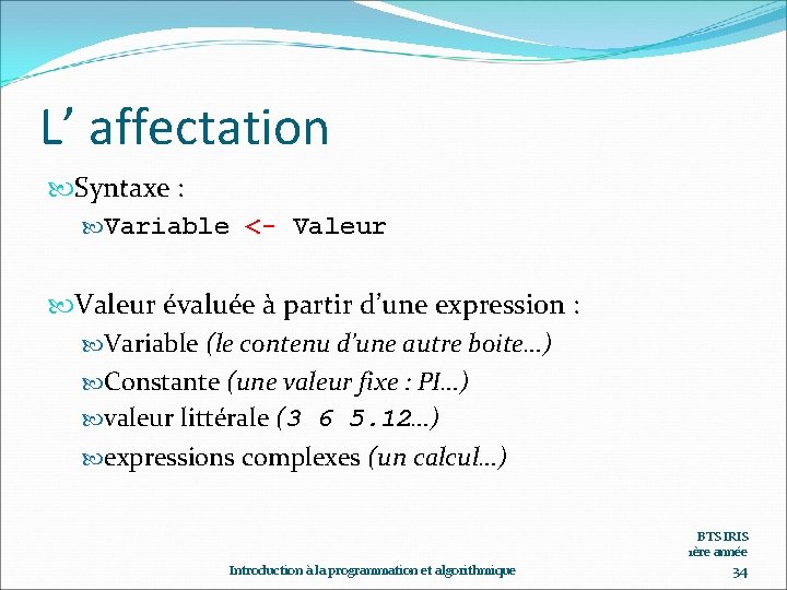 L’ affectation Syntaxe : Variable <- Valeur évaluée à partir d’une expression : Variable