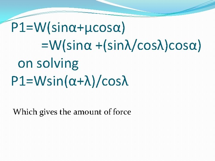 P 1=W(sinα+μcosα) =W(sinα +(sinλ/cosλ)cosα) on solving P 1=Wsin(α+λ)/cosλ Which gives the amount of force