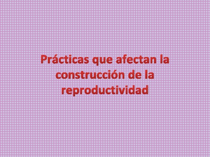 Prácticas que afectan la construcción de la reproductividad 