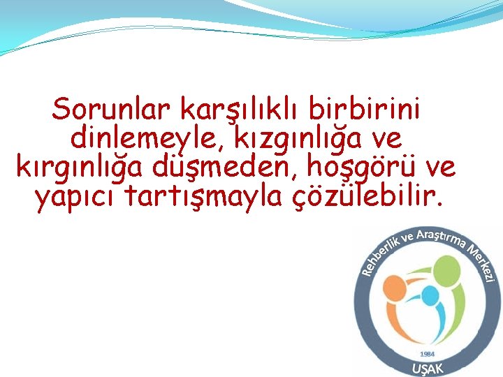 Sorunlar karşılıklı birbirini dinlemeyle, kızgınlığa ve kırgınlığa düşmeden, hoşgörü ve yapıcı tartışmayla çözülebilir. Sorunlar karşılıklı birbirini dinlemeyle, kızgınlığa ve kırgınlığa düşmeden, hoşgörü ve yapıcı tartışmayla çözülebilir.