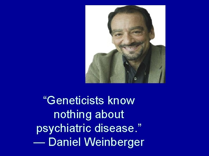 “Geneticists know nothing about psychiatric disease. ” — Daniel Weinberger 
