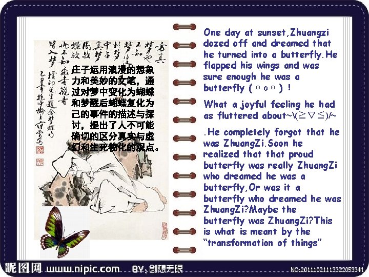 庄子运用浪漫的想象 力和美妙的文笔，通 过对梦中变化为蝴蝶 和梦醒后蝴蝶复化为 己的事件的描述与探 讨，提出了人不可能 确切的区分真实与虚 幻和生死物化的观点。 One day at sunset, Zhuangzi dozed