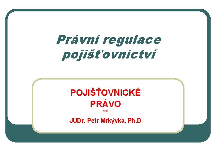 Právní regulace pojišťovnictví POJIŠŤOVNICKÉ PRÁVO 2009 JUDr. Petr Mrkývka, Ph. D Právní regulace pojišťovnictví POJIŠŤOVNICKÉ PRÁVO 2009 JUDr. Petr Mrkývka, Ph. D