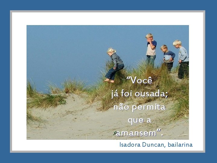 “Você já foi ousada; não permita que a amansem”. Isadora Duncan, bailarina 