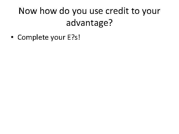 Now how do you use credit to your advantage? • Complete your E? s!