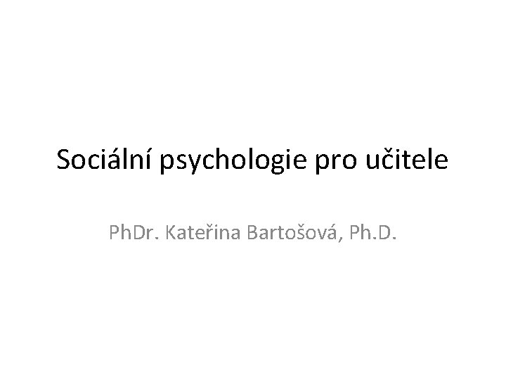 Sociální psychologie pro učitele Ph. Dr. Kateřina Bartošová, Ph. D. 