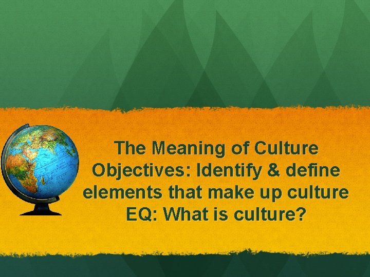 The Meaning of Culture Objectives: Identify & define elements that make up culture EQ: