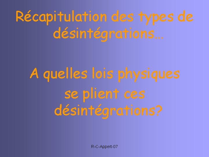 Récapitulation des types de désintégrations… A quelles lois physiques se plient ces désintégrations? R-C-Appert-07