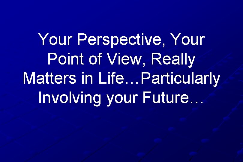 Your Perspective, Your Point of View, Really Matters in Life…Particularly Involving your Future… 