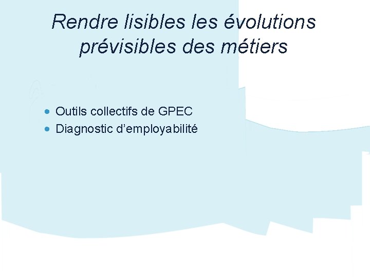 Rendre lisibles évolutions prévisibles des métiers • Outils collectifs de GPEC • Diagnostic d’employabilité