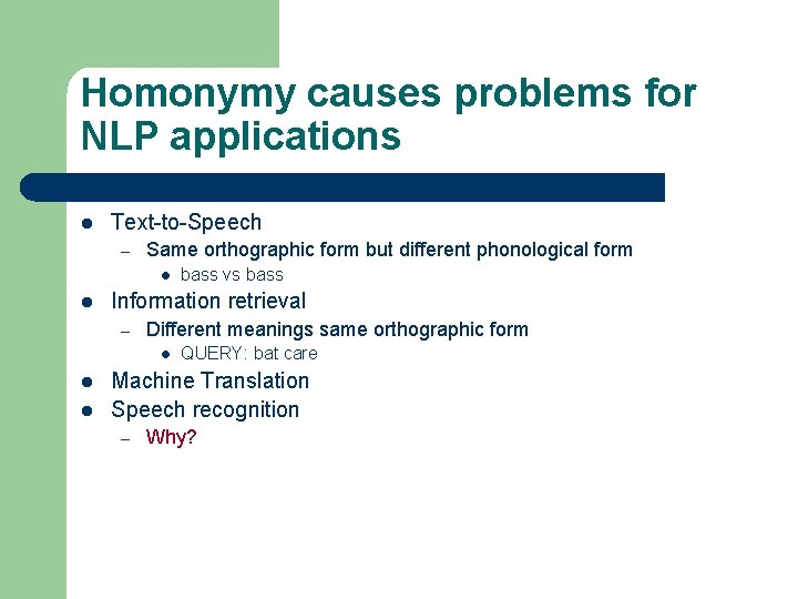 Homonymy causes problems for NLP applications l Text-to-Speech – Same orthographic form but different