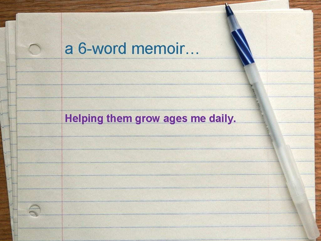 a 6 -word memoir… Helping them grow ages me daily. 