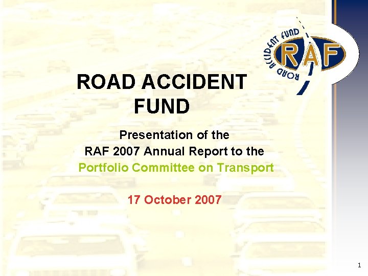 ROAD ACCIDENT FUND Presentation of the RAF 2007 Annual Report to the Portfolio Committee ROAD ACCIDENT FUND Presentation of the RAF 2007 Annual Report to the Portfolio Committee