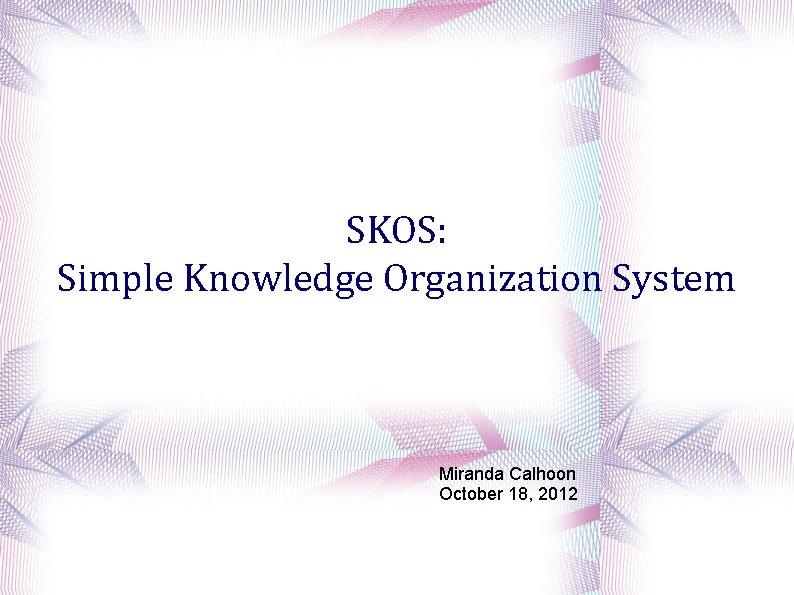 SKOS: Simple Knowledge Organization System Miranda Calhoon October 18, 2012 