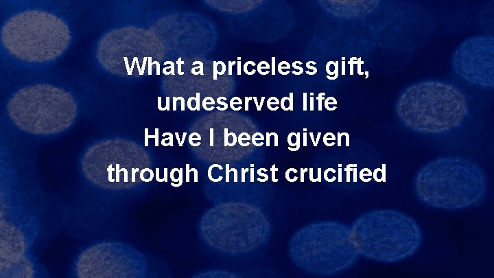 What a priceless gift, undeserved life Have I been given through Christ crucified 