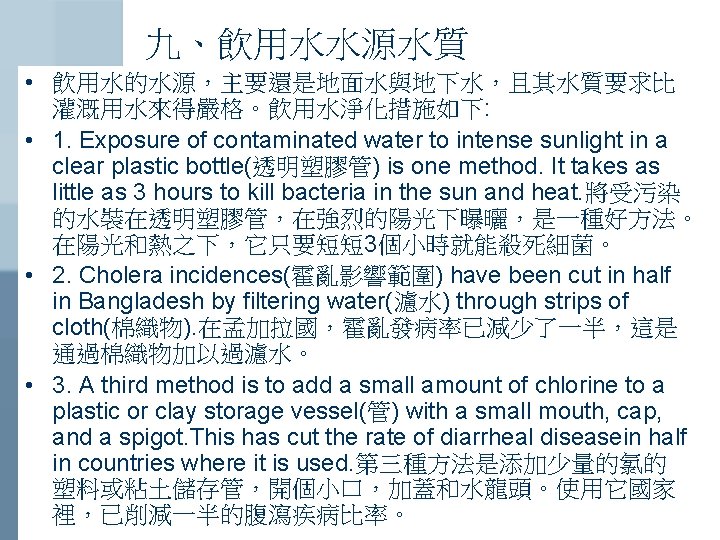 九、飲用水水源水質 • 飲用水的水源，主要還是地面水與地下水，且其水質要求比 灌溉用水來得嚴格。飲用水淨化措施如下: • 1. Exposure of contaminated water to intense sunlight in