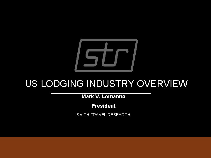 US LODGING INDUSTRY OVERVIEW Mark V. Lomanno President SMITH TRAVEL RESEARCH 