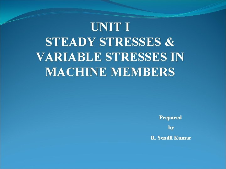 UNIT I STEADY STRESSES & VARIABLE STRESSES IN MACHINE MEMBERS Prepared by R. Sendil