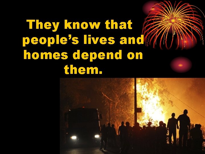 They know that people’s lives and homes depend on them. 