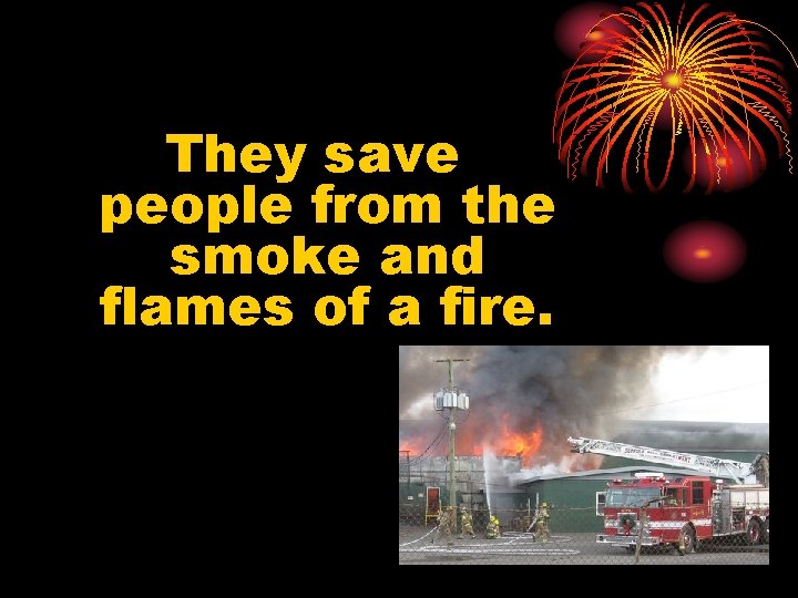 They save people from the smoke and flames of a fire. 