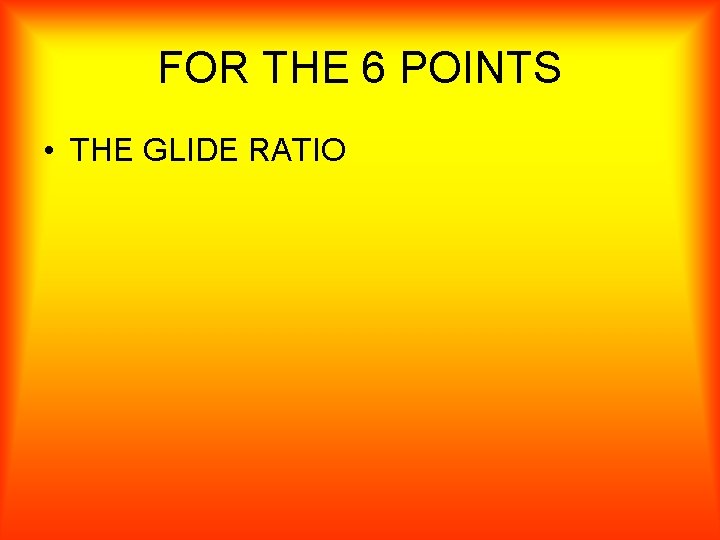 FOR THE 6 POINTS • THE GLIDE RATIO 