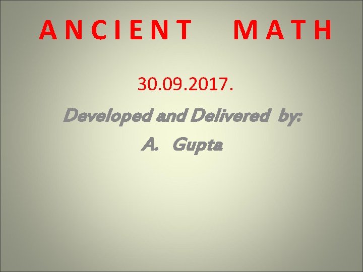 ANCIENT MATH 30. 09. 2017. Developed and Delivered by: A. Gupta ANCIENT MATH 30. 09. 2017. Developed and Delivered by: A. Gupta