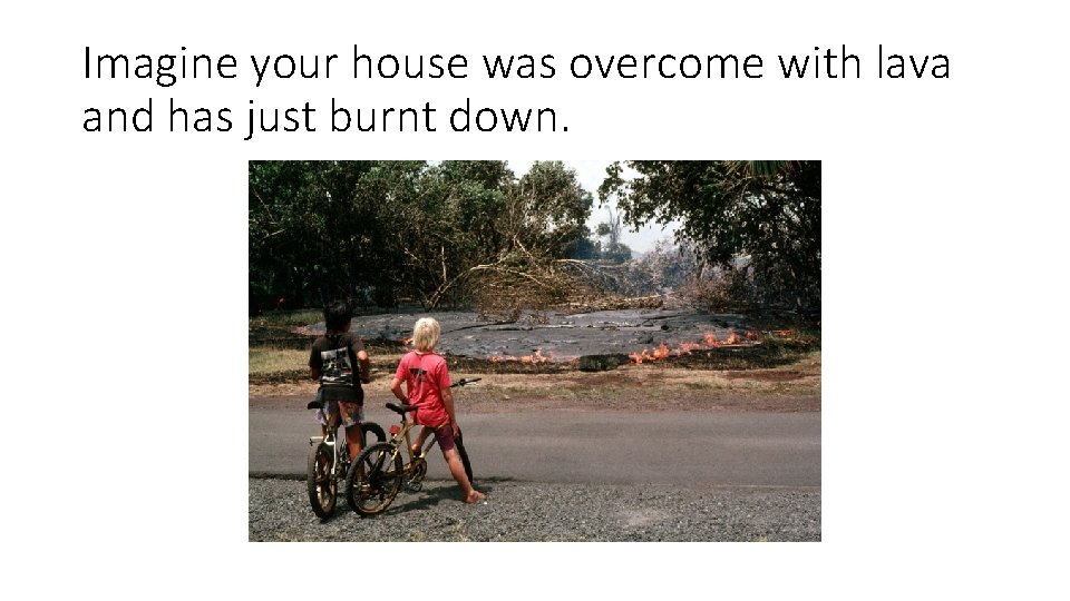 Imagine your house was overcome with lava and has just burnt down. 