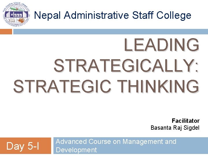 Nepal Administrative Staff College LEADING STRATEGICALLY: STRATEGIC THINKING Facilitator Basanta Raj Sigdel Day 5