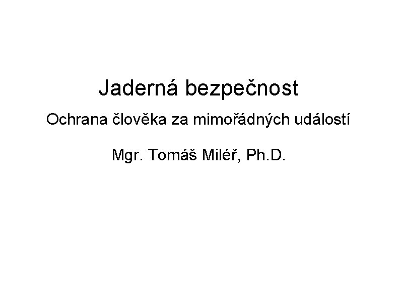 Jaderná bezpečnost Ochrana člověka za mimořádných událostí Mgr. Tomáš Miléř, Ph. D. 