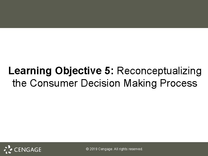 Learning Objective 5: Reconceptualizing the Consumer Decision Making Process © 2019 Cengage. All rights