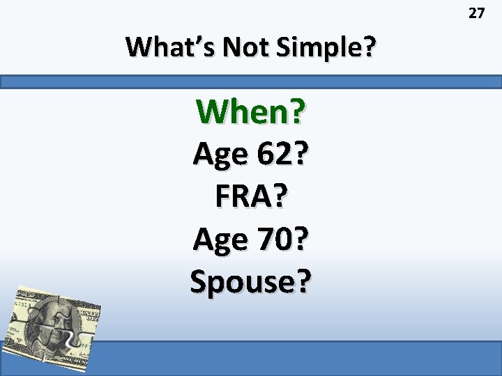 27 What’s Not Simple? When? Age 62? FRA? Age 70? Spouse? 