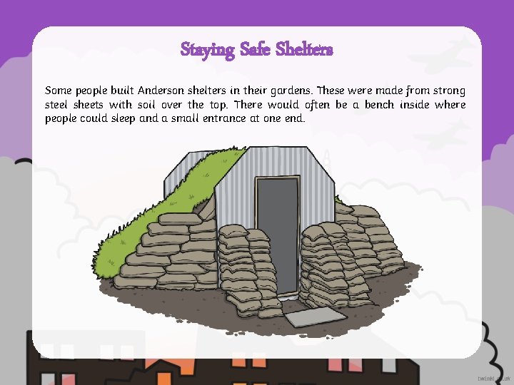 Staying Safe Shelters Some people built Anderson shelters in their gardens. These were made