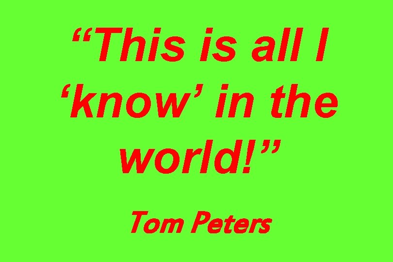 “This is all I ‘know’ in the world!” Tom Peters 