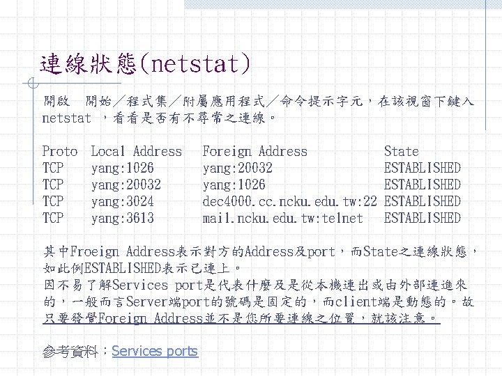 連線狀態(netstat) 開啟 開始／程式集／附屬應用程式／命令提示字元，在該視窗下鍵入 netstat ，看看是否有不尋常之連線。 Proto TCP TCP Local Address yang: 1026 yang: 20032