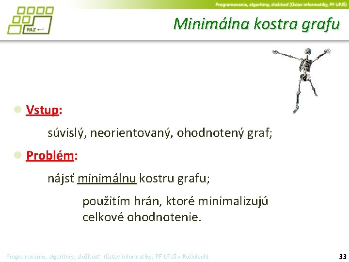 Minimálna kostra grafu ● Vstup: súvislý, neorientovaný, ohodnotený graf; ● Problém: nájsť minimálnu kostru