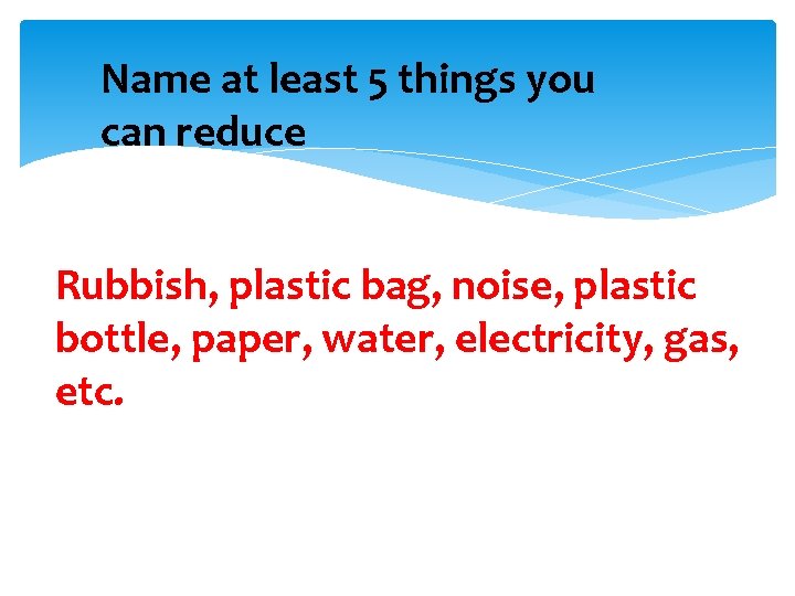 Name at least 5 things you can reduce Rubbish, plastic bag, noise, plastic bottle,