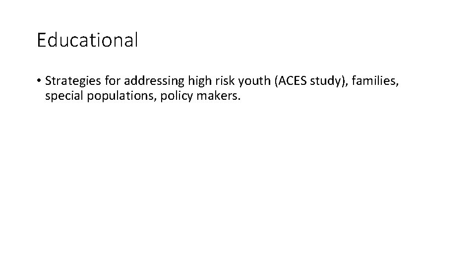 Educational • Strategies for addressing high risk youth (ACES study), families, special populations, policy